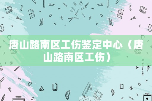 唐山路南區工傷鑒定中心（唐山路南區工傷）