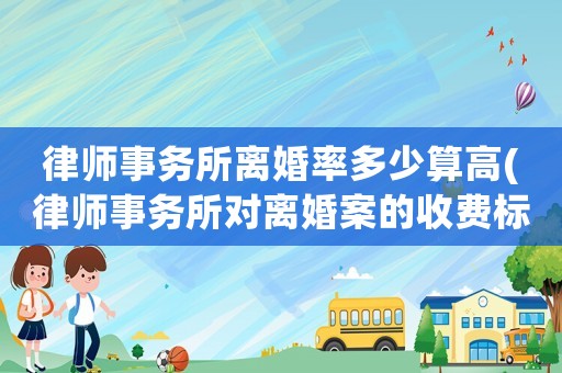 律師事務所離婚率多少算高(律師事務所對離婚案的收費標準)
