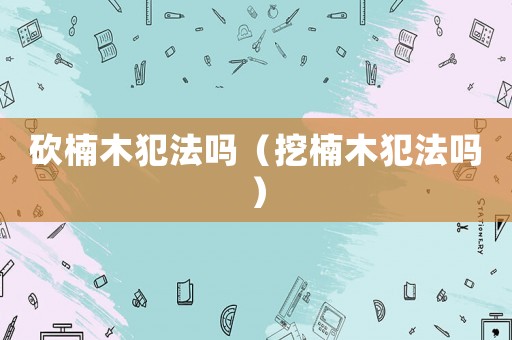 砍楠木犯法嗎（挖楠木犯法嗎）