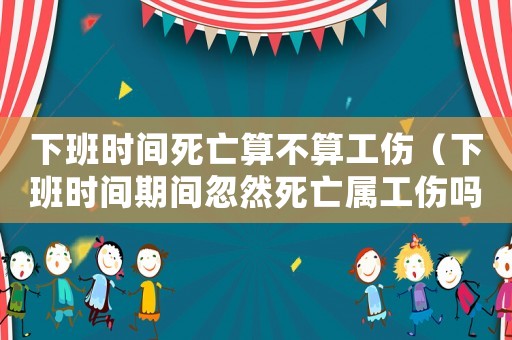 下班時(shí)間死亡算不算工傷（下班時(shí)間期間忽然死亡屬工傷嗎）