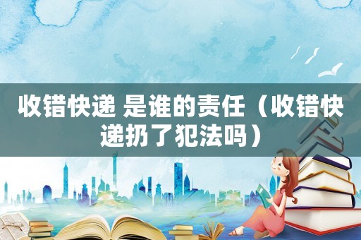 收錯快遞 是誰的責任（收錯快遞扔了犯法嗎）