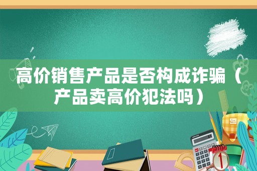 高價銷售產品是否構成詐騙（產品賣高價犯法嗎）