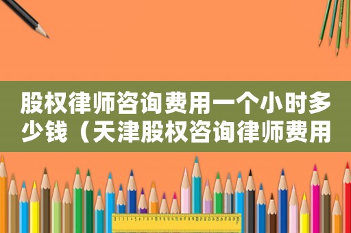 股權律師咨詢費用一個小時多少錢（天津股權咨詢律師費用多少）