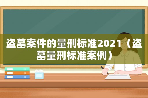 盜墓案件的量刑標準2021（盜墓量刑標準案例）