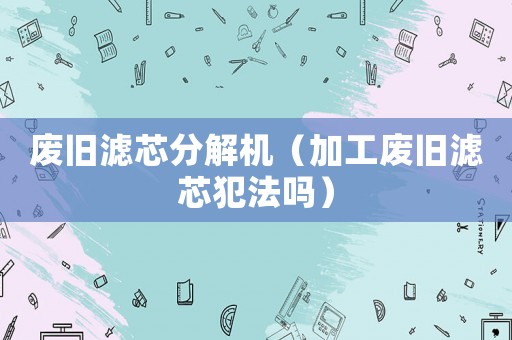 廢舊濾芯分解機(jī)（加工廢舊濾芯犯法嗎）
