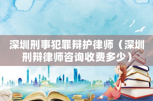深圳刑事犯罪辯護律師（深圳刑辯律師咨詢收費多少）