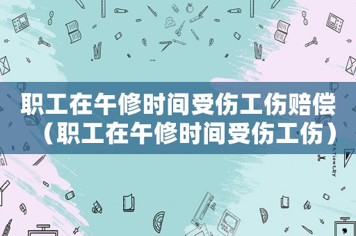 職工在午修時間受傷工傷賠償（職工在午修時間受傷工傷）