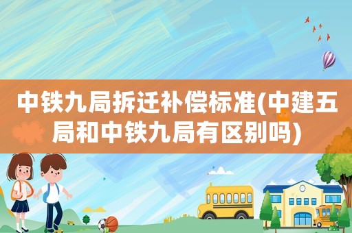 中鐵九局拆遷補(bǔ)償標(biāo)準(zhǔn)(中建五局和中鐵九局有區(qū)別嗎)