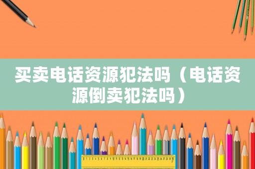 買賣電話資源犯法嗎（電話資源倒賣犯法嗎）