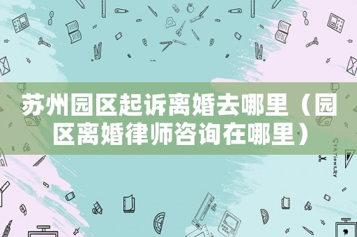 蘇州園區(qū)起訴離婚去哪里（園區(qū)離婚律師咨詢在哪里）