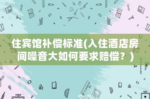 住賓館補償標準(入住酒店房間噪音大如何要求賠償？)