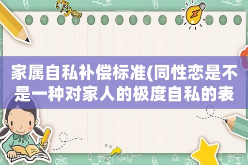 家屬自私補(bǔ)償標(biāo)準(zhǔn)(同性戀是不是一種對(duì)家人的極度自私的表現(xiàn)？)