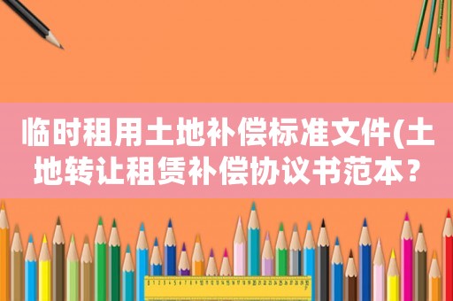 臨時租用土地補償標準文件(土地轉讓租賃補償協議書范本？)