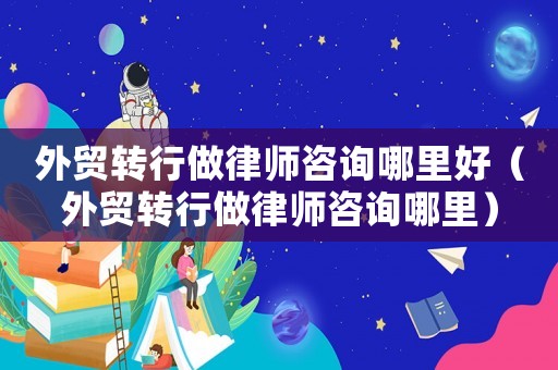 外貿(mào)轉(zhuǎn)行做律師咨詢哪里好（外貿(mào)轉(zhuǎn)行做律師咨詢哪里）