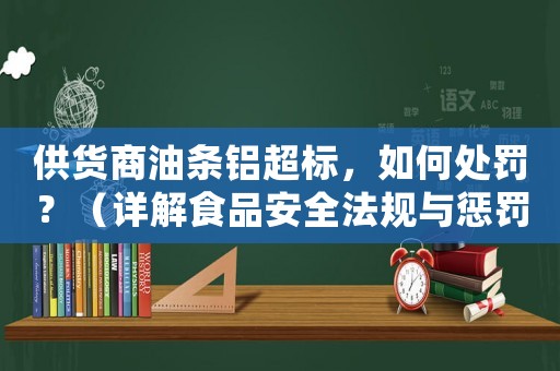 供貨商油條鋁超標，如何處罰？（詳解食品安全法規與懲罰措施）