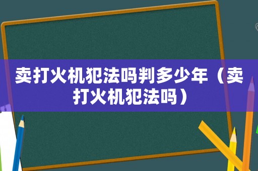 賣打火機犯法嗎判多少年（賣打火機犯法嗎）