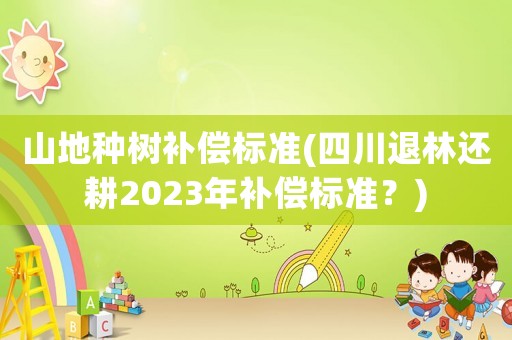 山地種樹補償標準(四川退林還耕2023年補償標準？)