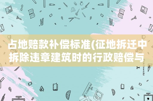 占地賠款補償標準(征地拆遷中拆除違章建筑時的行政賠償與補償是怎樣算的？)