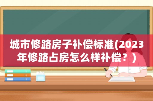 城市修路房子補償標準(2023年修路占房怎么樣補償？)