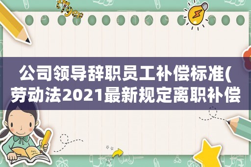 公司領(lǐng)導辭職員工補償標準(勞動法2021最新規(guī)定離職補償最高限額？)