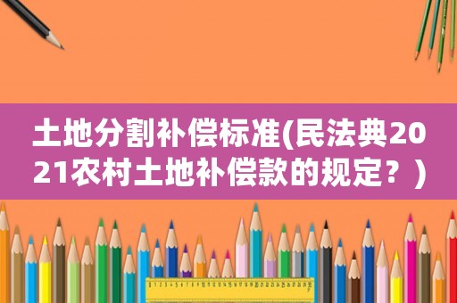 土地分割補(bǔ)償標(biāo)準(zhǔn)(民法典2021農(nóng)村土地補(bǔ)償款的規(guī)定？)