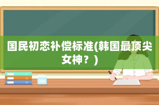 國民初戀補償標準(韓國最頂尖女神？)