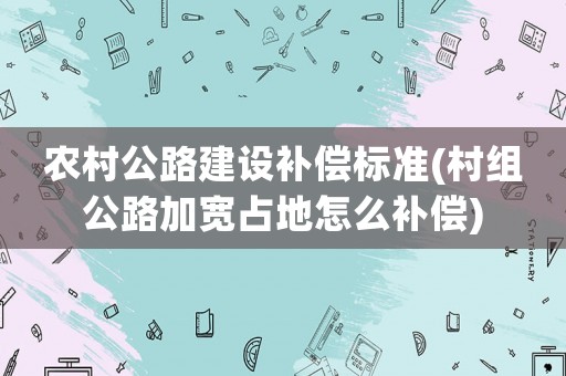 農村公路建設補償標準(村組公路加寬占地怎么補償)