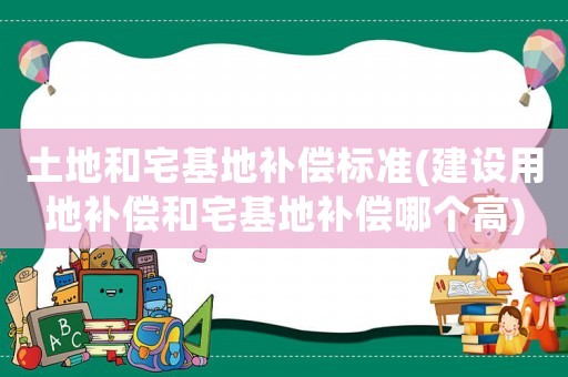 土地和宅基地補償標準(建設用地補償和宅基地補償哪個高)