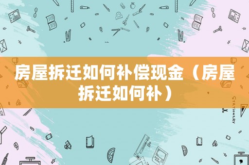 房屋拆遷如何補償現金（房屋拆遷如何補）