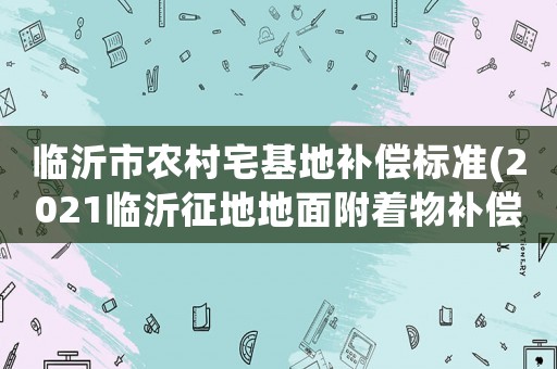 臨沂市農(nóng)村宅基地補償標(biāo)準(zhǔn)(2021臨沂征地地面附著物補償標(biāo)準(zhǔn)？)