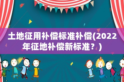 土地征用補償標準補償(2022年征地補償新標準？)
