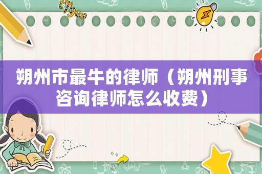朔州市最牛的律師（朔州刑事咨詢律師怎么收費）