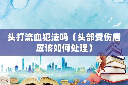 頭打流血犯法嗎（頭部受傷后應(yīng)該如何處理）
