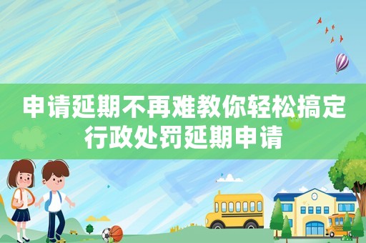 申請(qǐng)延期不再難教你輕松搞定行政處罰延期申請(qǐng)