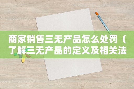 商家銷售三無產(chǎn)品怎么處罰（了解三無產(chǎn)品的定義及相關(guān)法規(guī)）