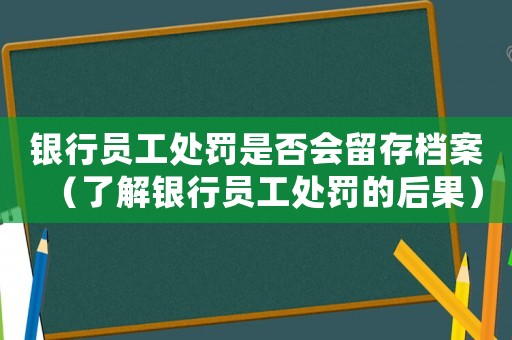 銀行員工處罰是否會(huì)留存檔案（了解銀行員工處罰的后果）