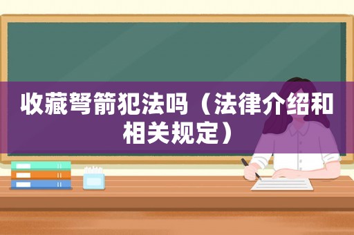 收藏弩箭犯法嗎（法律介紹和相關(guān)規(guī)定）