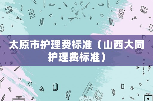 太原市護理費標準（山西大同護理費標準）