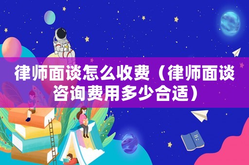 律師面談怎么收費（律師面談咨詢費用多少合適）