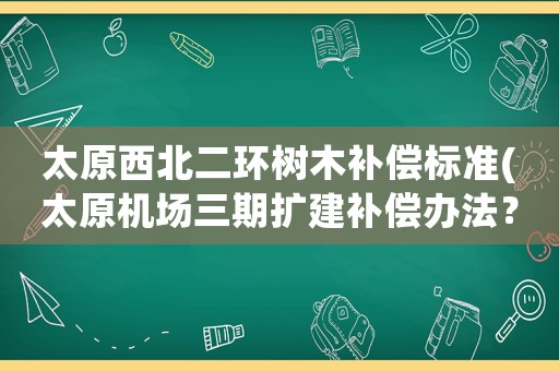 太原西北二環(huán)樹(shù)木補(bǔ)償標(biāo)準(zhǔn)(太原機(jī)場(chǎng)三期擴(kuò)建補(bǔ)償辦法？)