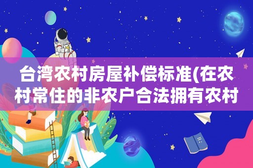 臺灣農村房屋補償標準(在農村常住的非農戶合法擁有農村房產，拆遷時應該如何補償有哪些相關依據)