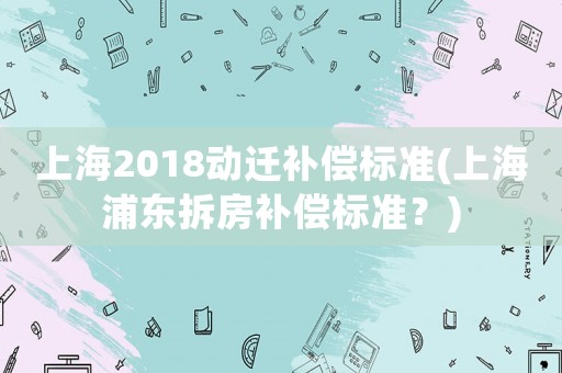 上海2018動遷補償標準(上海浦東拆房補償標準？)