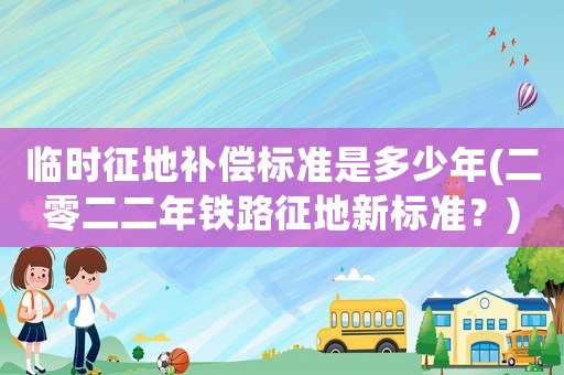 臨時征地補償標準是多少年(二零二二年鐵路征地新標準？)