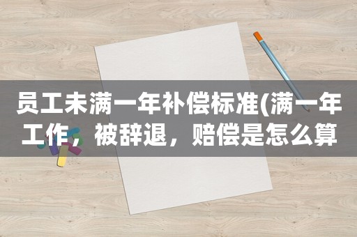 員工未滿一年補償標準(滿一年工作，被辭退，賠償是怎么算的？)