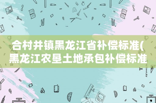 合村并鎮(zhèn)黑龍江省補償標準(黑龍江農(nóng)墾土地承包補償標準？)