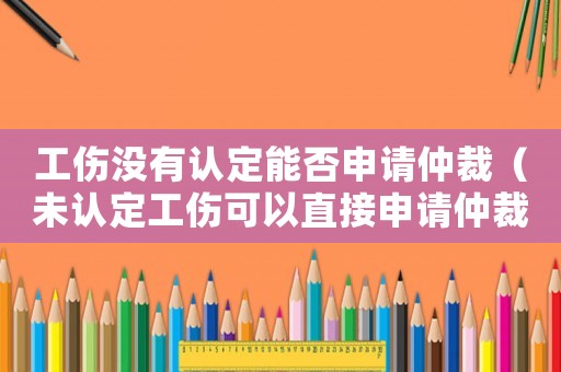 工傷沒有認定能否申請仲裁（未認定工傷可以直接申請仲裁么）
