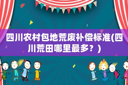 四川農(nóng)村包地荒廢補(bǔ)償標(biāo)準(zhǔn)(四川荒田哪里最多？)