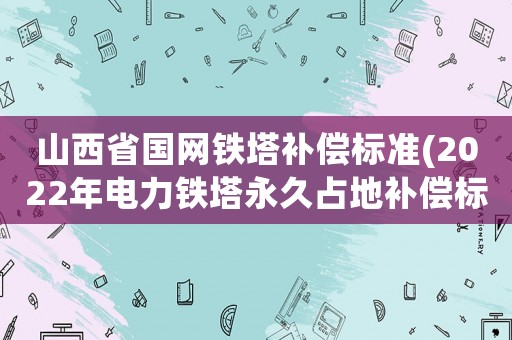 山西省國(guó)網(wǎng)鐵塔補(bǔ)償標(biāo)準(zhǔn)(2022年電力鐵塔永久占地補(bǔ)償標(biāo)準(zhǔn)？)
