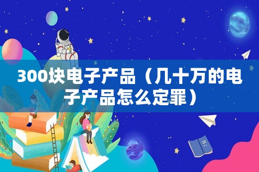 300塊電子產(chǎn)品（幾十萬(wàn)的電子產(chǎn)品怎么定罪）