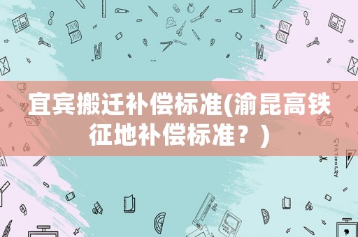 宜賓搬遷補(bǔ)償標(biāo)準(zhǔn)(渝昆高鐵征地補(bǔ)償標(biāo)準(zhǔn)？)